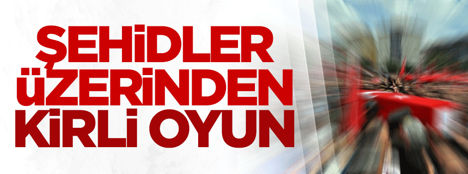 Sehidler üzerinden KİRLİ OYUN