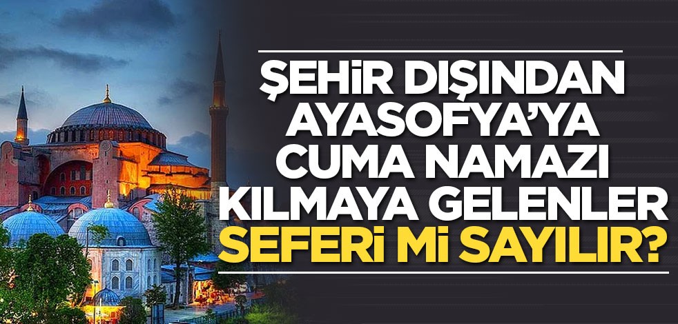 Şehir dışından Ayasofya’ya cuma namazı kılmaya gelenler seferi mi sayılır?