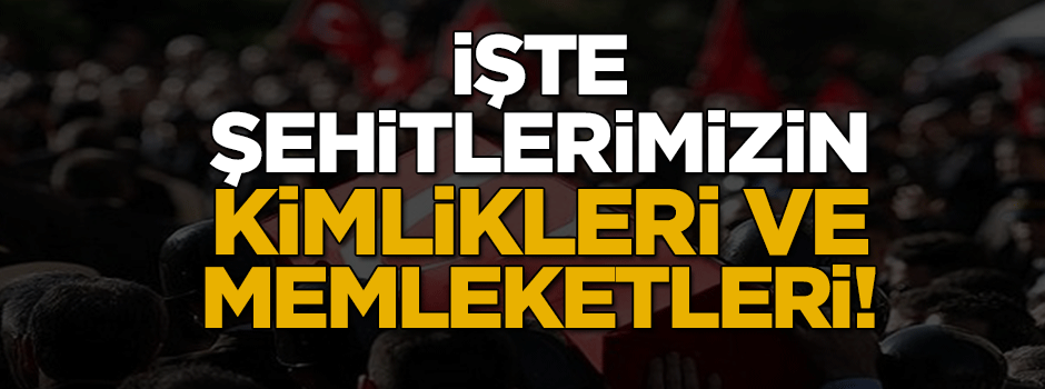 Şehitlerimizin kimliği ve memleketleri belli oldu
