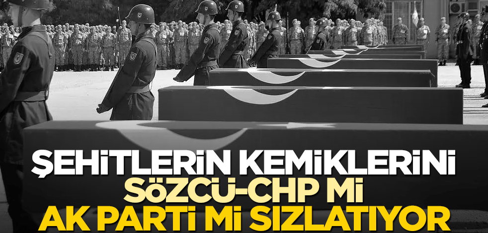 Şehitlerin kemiklerini Sözcü-CHP mi, AK Parti mi sızlatıyor