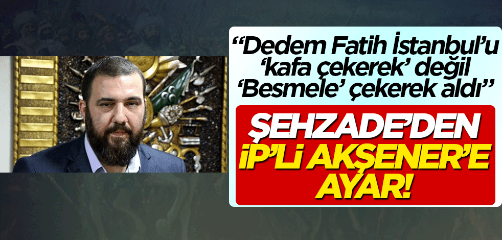 Şehzade'den Akşener'e ayar! 'Dedem Fatih Sultan, İstanbul'u kafa çekerek değil Besmele çekerek aldı'