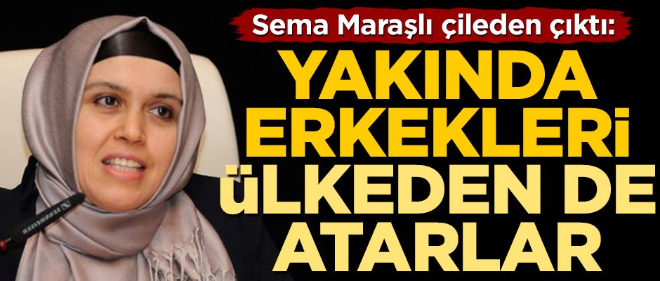 Sema Maraşlı çileden çıktı: Yakında erkekleri ülkeden de atarlar