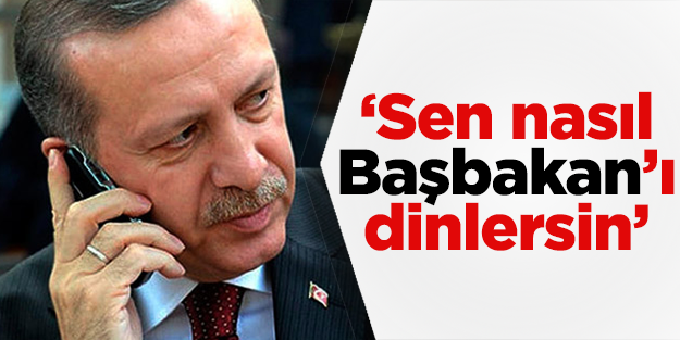 "Sen nasıl Başbakan'ı dinlersin"