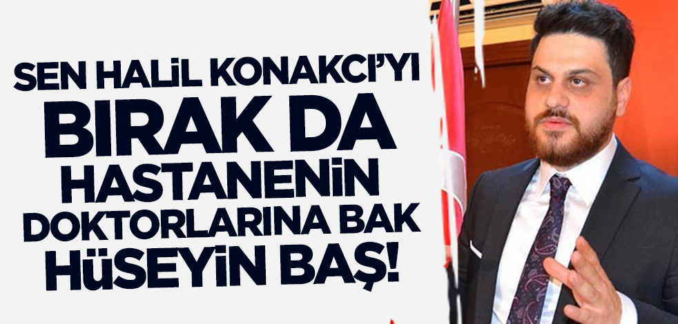 Sen Halil Konakcı'yı bırak da hastanenin doktorlarına bak Hüseyin Baş!