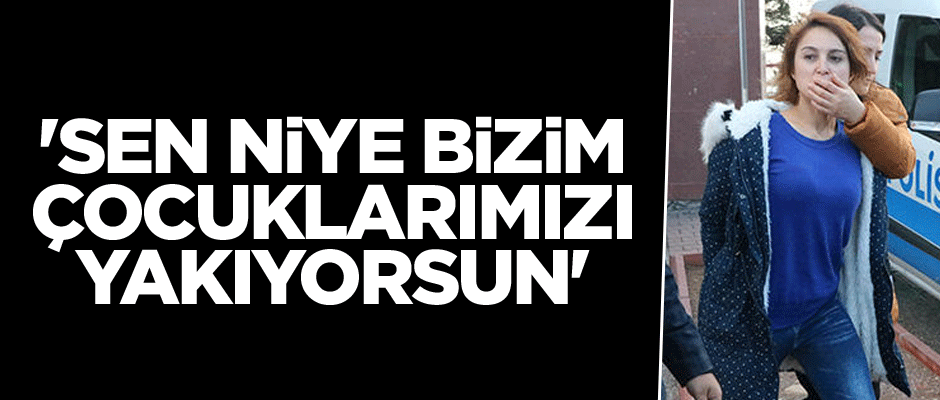 'Sen niye bizim çocuklarımızı yakıyorsun'