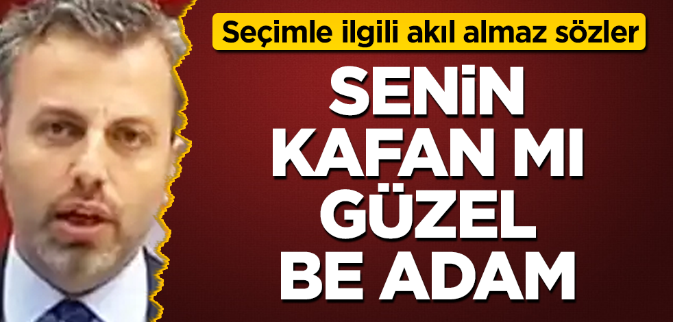 Senin kafan mı güzel be adam! Seçimle ilgili akıl almaz sözler