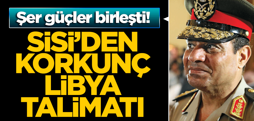 Şer güçler birleşti! Sisi'den korkunç Libya talimatı