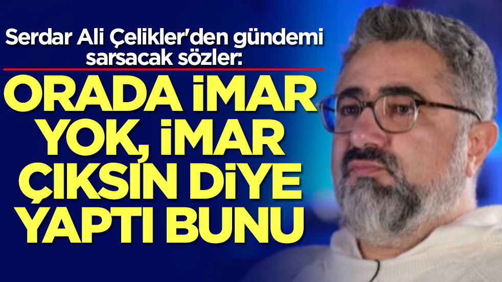 Serdar Ali Çelikler'den gündemi sarsacak sözler: Orada imar yok, imar çıksın diye yaptı bunu