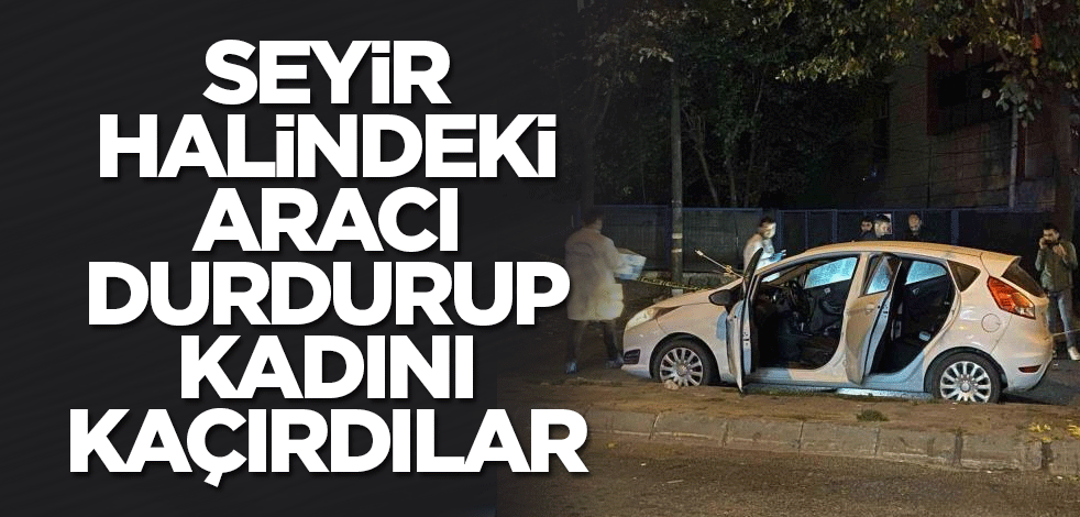 Seyir halindeki aracı durdurup kadını kaçırdılar