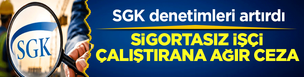 SGK denetimleri artırdı: Sigortasız işçi çalıştırana ağır ceza