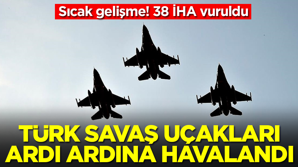 Sıcak gelişme! 38 İHA vuruldu, Türk savaş uçakları ardı ardına havalandı