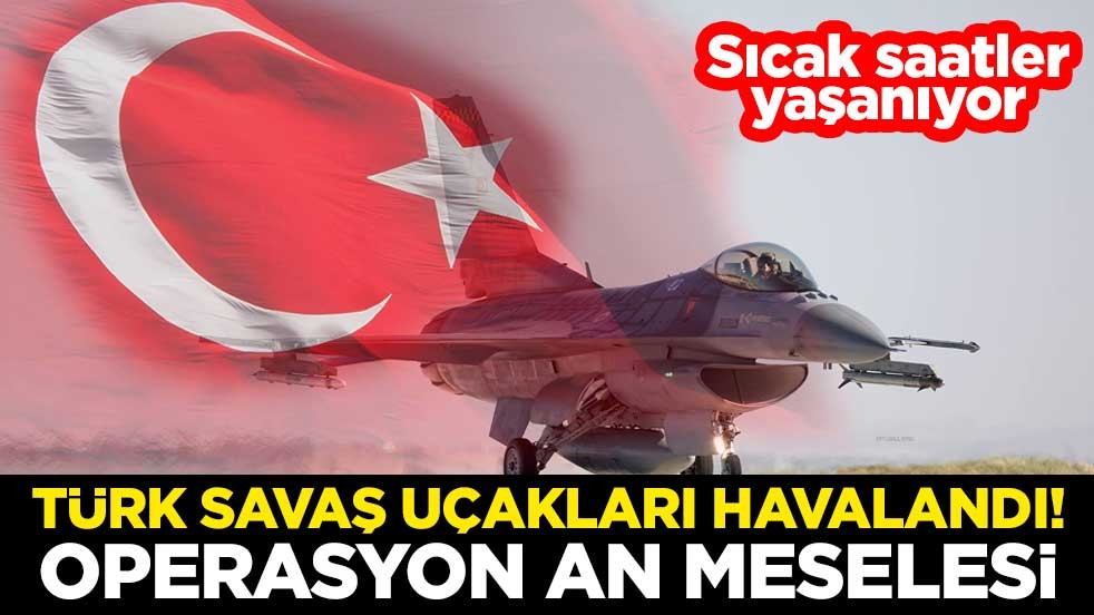 Sıcak saatler yaşanıyor... Türk savaş uçakları havalandı! Operasyon an meselesi