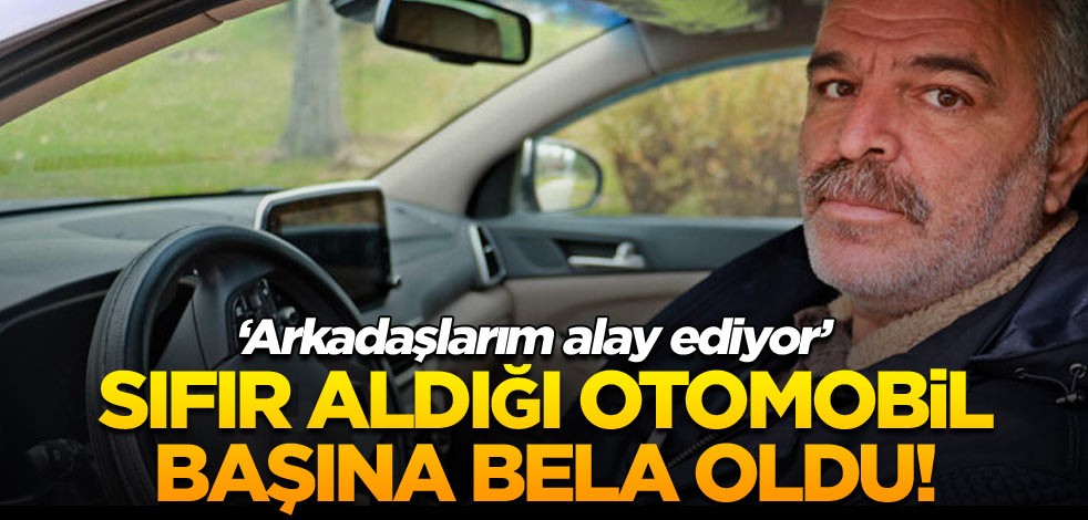 Sıfır aldığı otomobil başına bela oldu! ‘Arkadaşlarım alay ediyor’