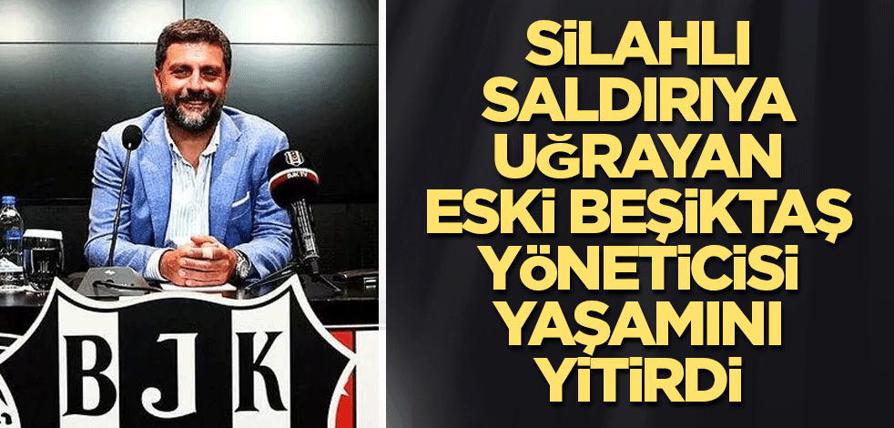 Silahlı saldırıya uğrayan Eski Beşiktaş yöneticisi yaşamını yitirdi