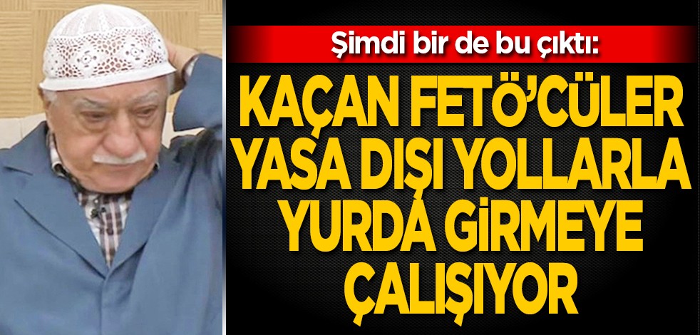 Şimdi bir de bu çıktı: Kaçan FETÖ'cüler yasa dışı yollarla yurda girmeye çalışıyor