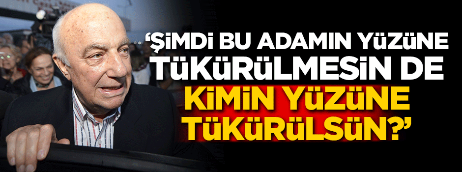 'Şimdi bu adamın yüzüne tükürülmesin de, kimin yüzüne tükürülsün?'