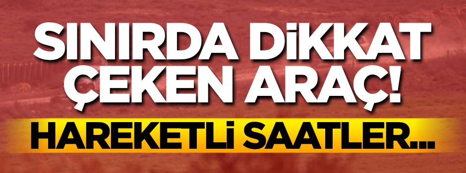 Sınırda dikkat çeken araç! Hareketli saatler