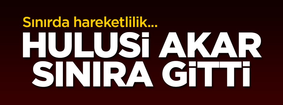 Sınırda hareketlilik! Hulusi Paşa sınıra gitti