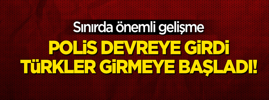 Sınırda polis devreye girdi, Türkler girmeye başladı