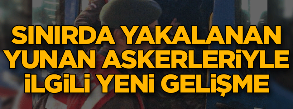 Sınırda yakalanan Yunan askerleri ile ilgili yeni gelişme