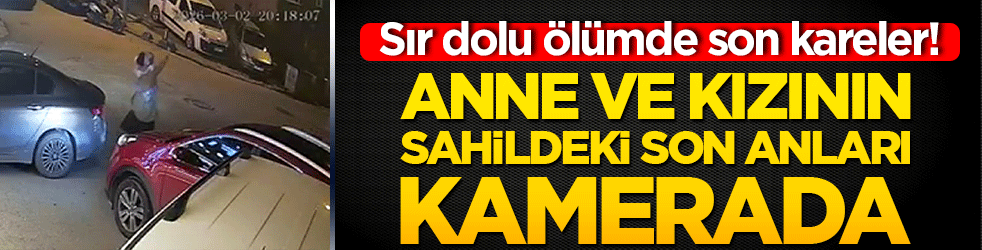 Sır dolu ölümde son kareler! Sahilde ölüsü bulunan anne ve kızın son anları kamerada