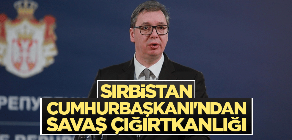 Sırbistan Cumhurbaşkanı'ndan savaş çığırtkanlığı
