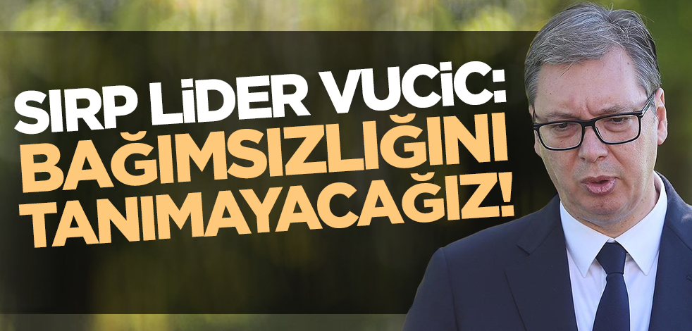 Sırbistan Cumhurbaşkanı Vucic: Kosova'nın bağımsızlığını tanımayacağız
