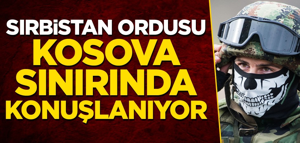 Sırbistan ordusu Kosova sınırında konuşlanıyor