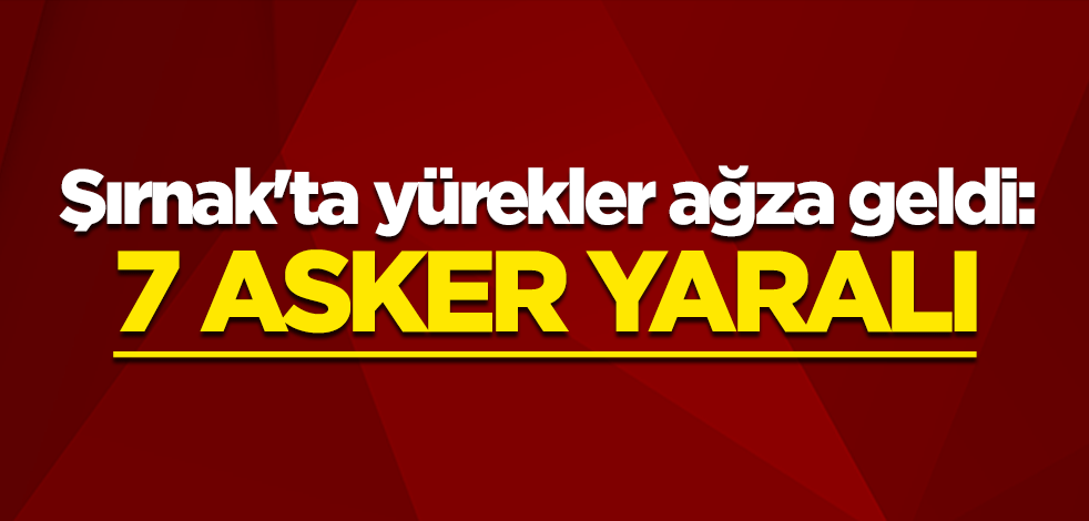 Şırnak'ta yürekler ağza geldi: 7 asker yaralı