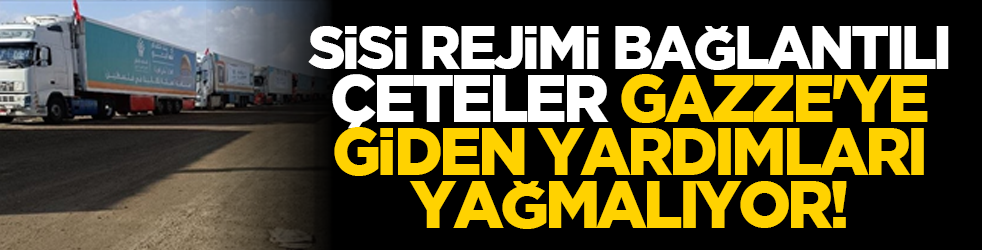 Sisi rejimi bağlantılı çeteler Gazze'ye giden yardımları yağmalıyor!