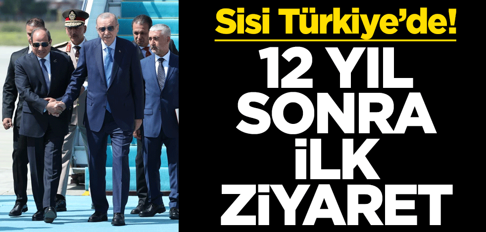 Sisi Türkiye’de! 12 yıl sonra ilk ziyaret