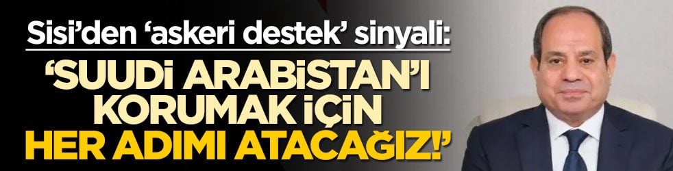 Sisi’den ‘askeri destek’ sinyali: ‘Suudi Arabistan'ı korumak için her adımı atacağız!’