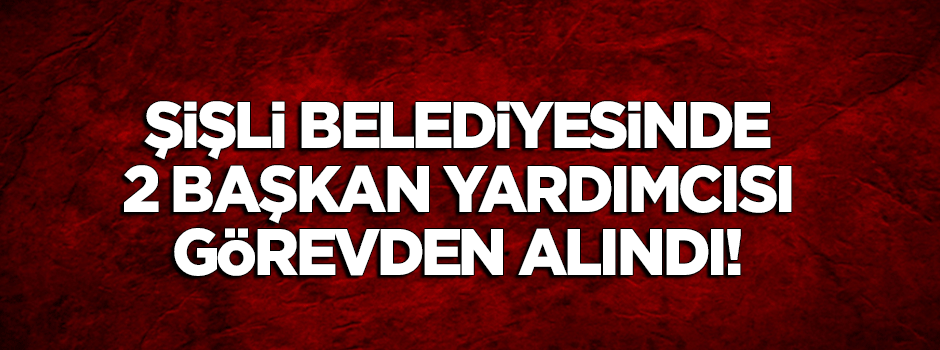 Şişli Belediyesinde 2 başkan yardımcısı görevden alındı!