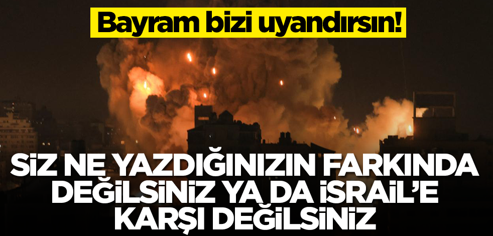 Siz ya ne yazdığınızın farkında değilsiniz, ya da İsrail’e karşı değilsiniz! Bayram bizi uyandırsın