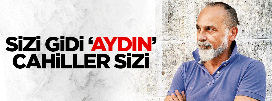 Sizi gidi ‘aydın’ cahiller sizi!