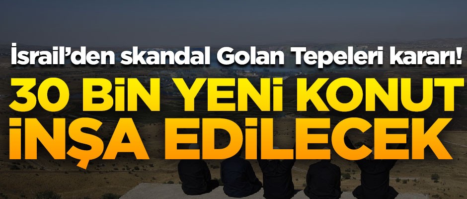 Skandal karar! İsrail, Golan Tepeleri'ne 30 bin yeni konut inşa edecek