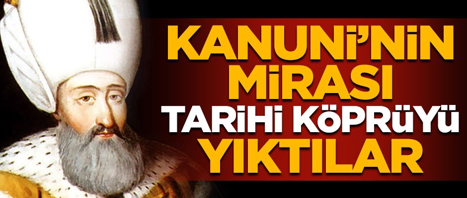 Skandal ortaya çıktı! Kanuni Sultan Süleyman'ın mirası tarihi köprüyü yıktılar