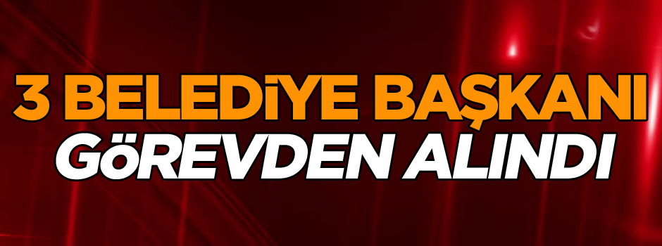 Son dakika! 3 Belediye başkanı görevden alındı