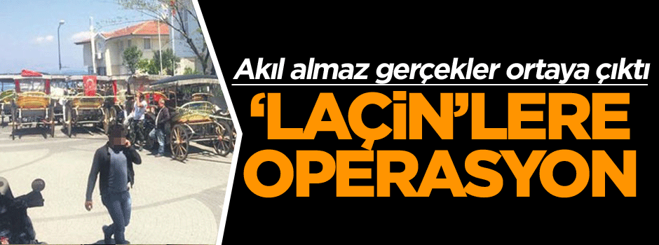 İstanbul'da akıl almaz gerçekler ortaya çıktı ‘Laçin’lere operasyon