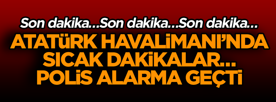 Atatürk Havalimanı’nda sıcak dakikalar… Polis alarma geçti