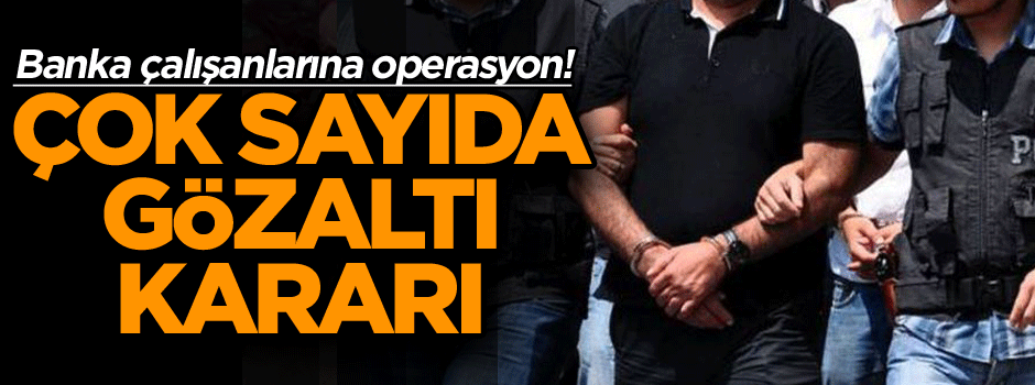 Banka çalışanlarına operasyon! Çok sayıda gözaltı kararı