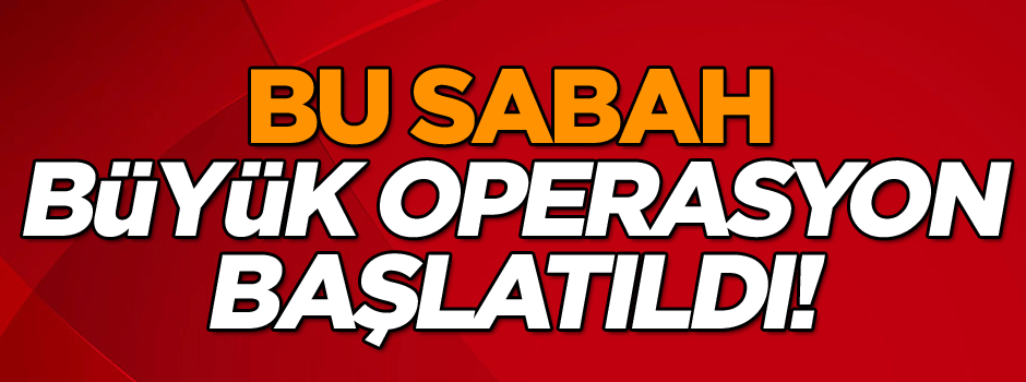 Bu sabah büyük operasyon başlatıldı!