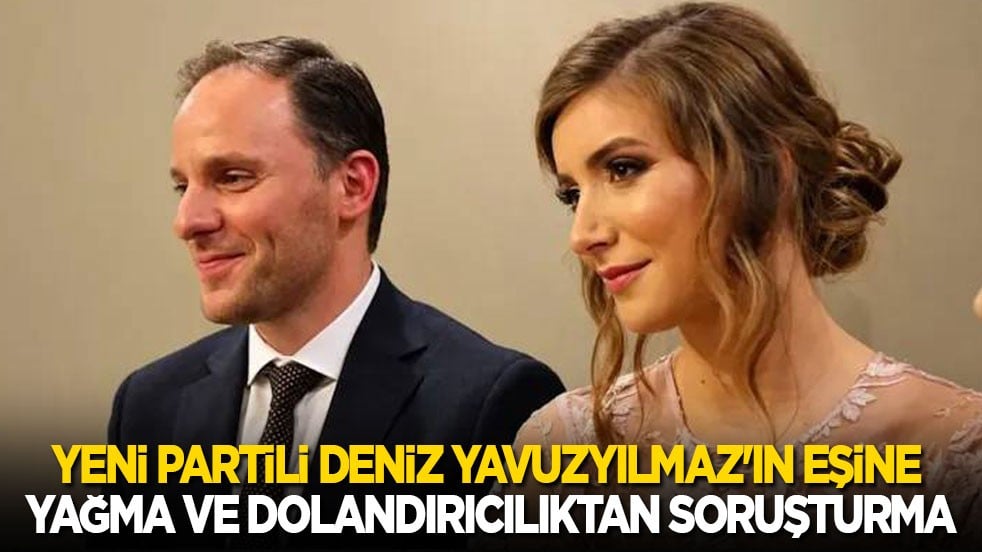 Son dakika! Yeni Partili Deniz Yavuzyılmaz'ın eşine soruşturma: Suçlama yağma ve dolandırıcılık!