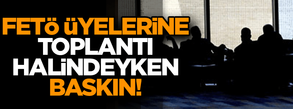 FETÖ üyelerine toplantı halindeyken baskın!