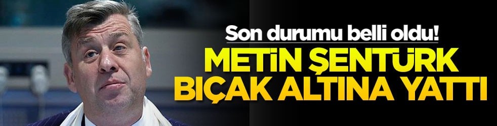 Son durumu belli oldu! Metin Şentürk bıçak altına yattı