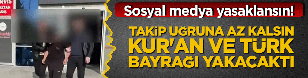 Sosyal medya yasaklansın! Takip uğruna az kalsın Kur'an ve Türk bayrağı yakacaktı