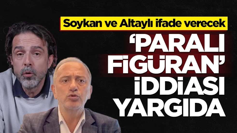 Soykan ve Altaylı ifade verecek! ‘Paralı figüran’ iddiası yargıda