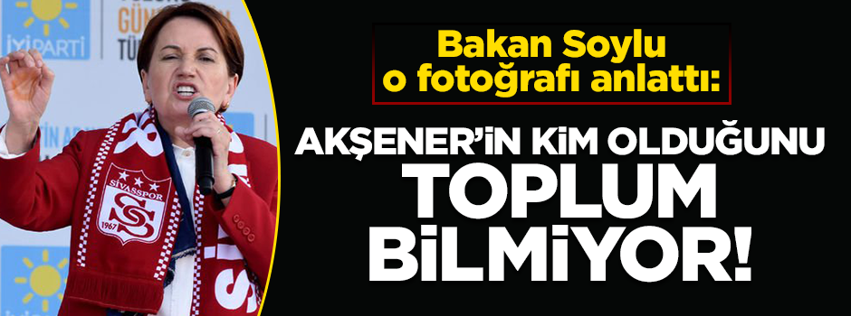 Soylu: Akşener'in kim olduğunu toplum bilmiyor