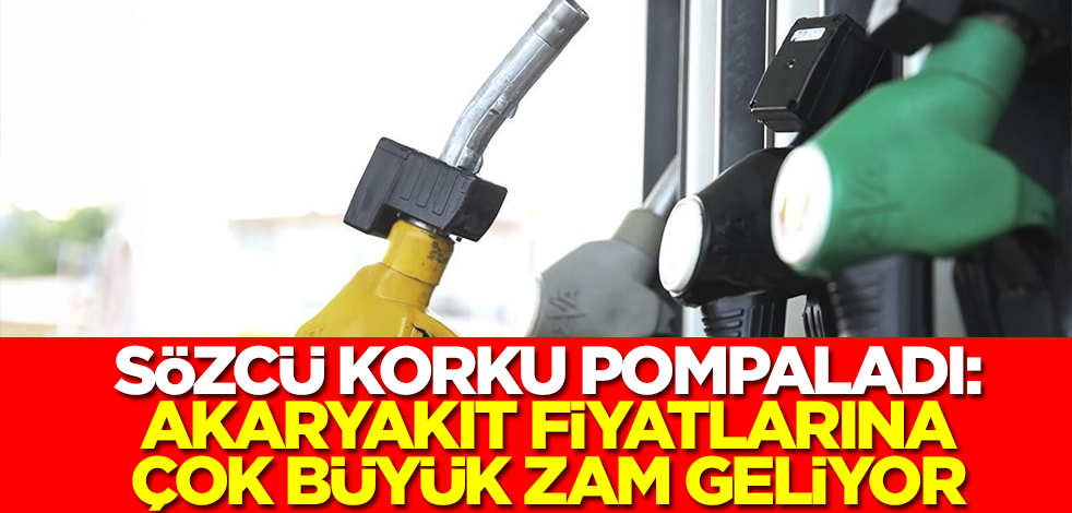 Sözcü korku pompaladı: Akaryakıt fiyatlarına çok büyük zam geliyor