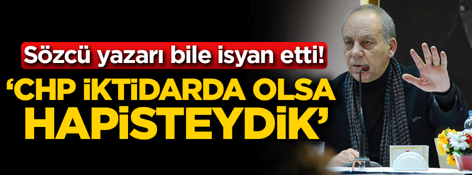 Sözcü yazarı bile isyan etti: CHP iktidarda olsa hapisteydik